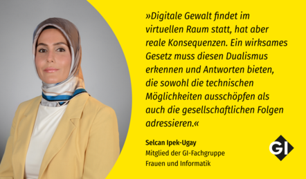Links in Bild von Selcan Ipek Ugay, Mitglied der GI-Fachgruppe Frauen und Informatik. Sie trägt einen blass-gelben Blazer mit einer weißen Bluse, dazu ein gelb, weiß, blau gemusterten Hijab. Rechts ein Zitat: "Digitale Gewalt findet im virtuellen Raum statt, hat aber reale Konsequenzen. Ein wirksames Gesetz muss diesen Dualismus erkennen und Antworten bieten, die sowohl die technischen Möglichkeiten ausschöpfen als auch die gesellschaftlichen Folgen adressieren."