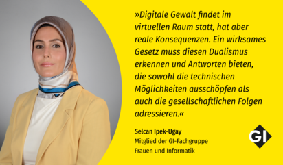 Links in Bild von Selcan Ipek Ugay, Mitglied der GI-Fachgruppe Frauen und Informatik. Sie trägt einen blass-gelben Blazer mit einer weißen Bluse, dazu ein gelb, weiß, blau gemusterten Hijab. Rechts ein Zitat: "Digitale Gewalt findet im virtuellen Raum statt, hat aber reale Konsequenzen. Ein wirksames Gesetz muss diesen Dualismus erkennen und Antworten bieten, die sowohl die technischen Möglichkeiten ausschöpfen als auch die gesellschaftlichen Folgen adressieren."