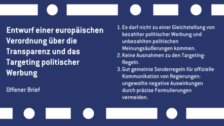 Entwurf einer europäischen Verordnung über die Transparenz und das Targeting politischer Werbung: 1. Es darf nicht zu einer Gleichstellung von bezahlter politischer Werbung und unbezahlten politischen Meinungsäußerungen kommen. 2. Keine Ausnahmen zu den Targeting. Regeln. 3.Gut gemeinte Sonderregeln für offizielle Kommunikation von Regierungen: ungewollte negative Auswirkungen durch präzise Formulierungen vermeiden.